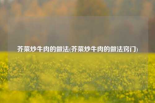 芥菜炒牛肉的做法(芥菜炒牛肉的做法窍门)
