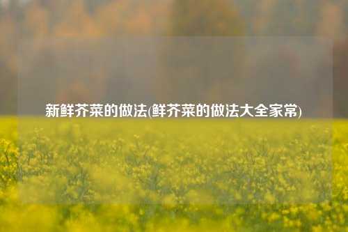新鲜芥菜的做法(鲜芥菜的做法大全家常)